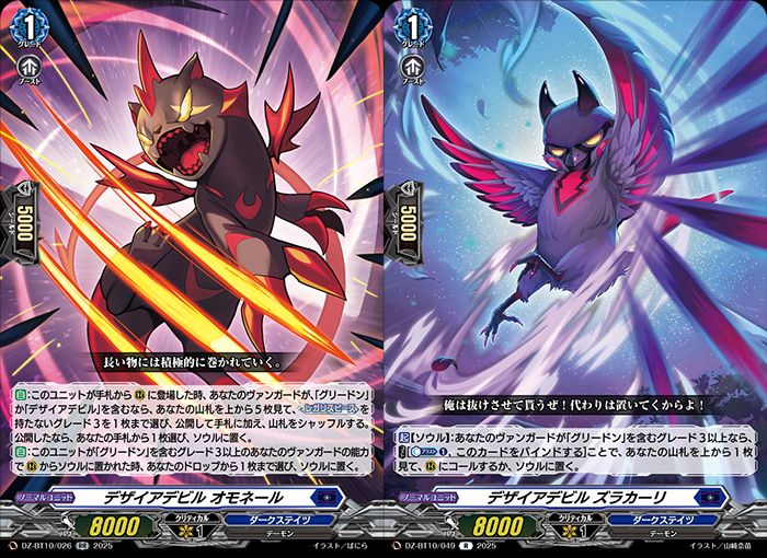 Desire Devil, Omoneru
Dark States - <Demon>
"Proactively yield to the powerful."

[AUTO]:When this unit is placed on (RC) from hand, if you have a vanguard with either "Greedon" or "Desire Devil" in its card name, look at the top 5 cards of your deck, choose up to 1 grade 3 without [Regalis Piece] from among them, reveal it and put it into your hand, and shuffle your deck. If you revealed, choose a card from your hand, and put it into your soul.
[AUTO]:When this unit is put into soul from (RC) by the ability of your grade 3 or greater vanguard with "Greedon" in its card name, choose up to 1 card from your drop, and put it into your soul.
---
Desire Devil, Zurakari
Dark States - <Demon>
"I'm outta here! I'll leave someone to take my place!"

[ACT][Soul]:If you have a grade 3 or greater vanguard with "Greedon" in its card name, COST [Counter Blast (1), and bind this card], look at the top card of your deck, and either call it to (RC) or put it into your soul.