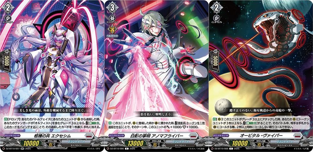 Cardinal Noid, Exesim
Brandt Gate - <Cyberoid>
"The beautiful rain of light keeps coming down until all enemies are exterminated."

[AUTO][Drop]:When your unit is retired from (RC) during your battle phase, if you have a grade 3 or greater vanguard with "Orfist" in its card name, COST [Energy Blast (2), and bind this card], choose 1 of the retired cards, and put it into your hand. {Can proc if retired from (RC) at the same time as your other unit}
---
Master of the White Shadow, Anomafliper
Brandt Gate - <Cyberoid>
"Banish the shadows, and reveal all."

[AUTO]:When this unit is placed on (RC) or put on (GC), COST [retire a Shadow Army Token], and this unit gets [Power]+10000/[Shield]+10000 until end of turn.
---
Orbital Viper
Brandt Gate - <Cyber Beast>
"It is an unavoidable strike from a viper in the satellite orbit."

[AUTO][RC]:When this unit attacks a grade 3 or greater unit, if you have 3 or more Token Units on your (RC), COST [Energy Blast (2)], and until end of battle, when your opponent would call cards from hand to (GC), they must call 2 or more cards at the same time.