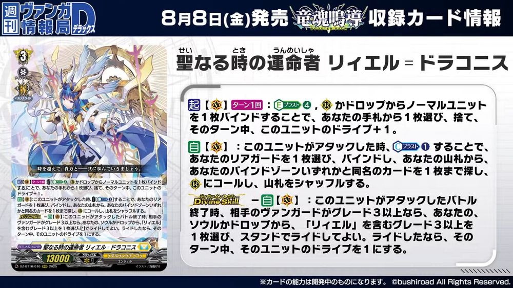 Fated One of Sacred Time, Liael=Draconis
Keter Sanctuary - <Angel>
"Let us walk on together, you and I――transcending time."

[ACT][VC][1/Turn]:COST [Energy Blast (4) & bind a normal unit from (RC) or drop], choose a card from your hand, discard it, and this unit gets drive+1 until end of turn.
[AUTO][VC]:When this unit attacks, COST [Counter Blast (1)], choose 1 of your rear-guards, bind it, search your deck for up to 1 card with the same card name as any card in your bind zone, call it to (RC), and shuffle the deck.
[Divine Skill]-[AUTO][VC]:At the end of the battle this unit attacked, if your opponent's vanguard is grade 3 or greater, choose a grade 3 or greater card with "Liael" in its card name from your soul or drop, and you may ride it as [Stand]. If you rode, that unit's drive becomes 1 until end of turn.