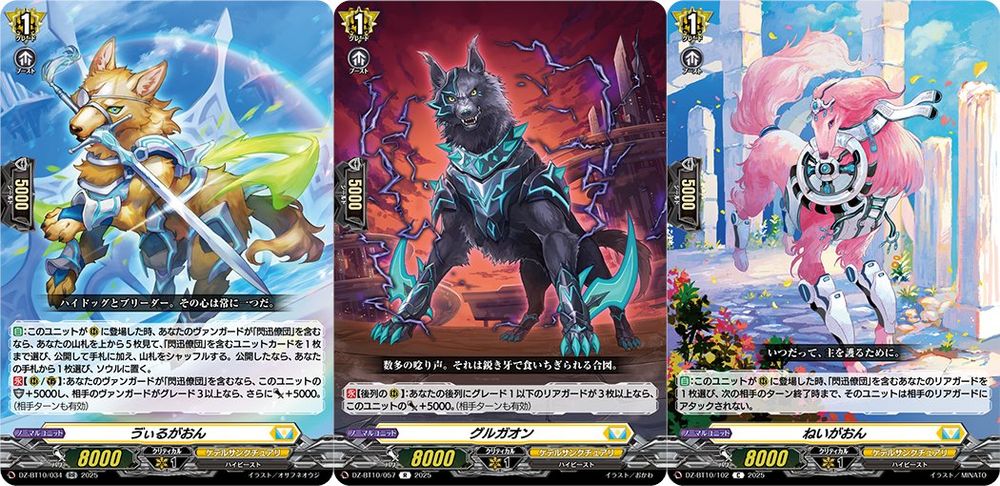 Vilgaon
Keter Sanctuary - <High Beast>
"High Dog and its breeder always are as one."

[AUTO]:When this unit is placed on (RC), if you have a vanguard with "Hound Raiser" in its card name, look at the top 5 cards of your deck, choose up to 1 unit card with "Hound Raiser" in its card name from among them, reveal it and put it into your hand, and shuffle your deck. If you revealed a card, choose a card from your hand, and put it into your soul.
[CONT][RC/GC]:If you have a vanguard with "Hound Raiser" in its card name, this unit gets [Shield]+5000, and if your opponent's vanguard is grade 3 or greater, this unit gets [Power]+5000. (Also active during your opponent's turn)
---
Gurugaon
Keter Sanctuary - <High Beast>
"The many growls. It's a signal to tear things apart with their sharp fangs."

[CONT][Back Row RC]:If you have 3 or more grade 1 or less back row rear-guards, this unit gets [Power]+5000. (Also active during your opponent's turn)
---
Neygaon
Keter Sanctuary - <High Beast>
"At all times, to protect their master."

[AUTO]:When this unit is placed on (RC), choose 1 of your rear-guards with "Hound Raiser" in its card name, and until end of the opponent's next turn, that unit cannot be attacked by your opponent's rear-guards.