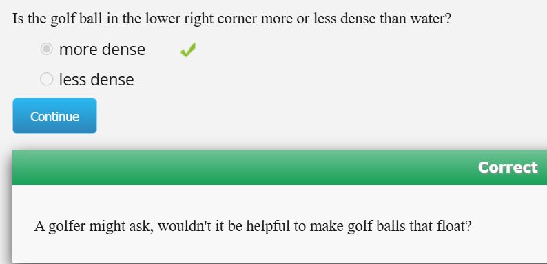 a text prompt from an online software program i use in my general chem class. there are two options more dense and less dense. i chose more dense, the correct answer, because i am gifted. the question was asking me if a golf ball was more dense than water. at the bottom the writers, who are probably depressed, underpaid & desperate for any kind of enjoyment in life, adopt a jocular tone by adding 