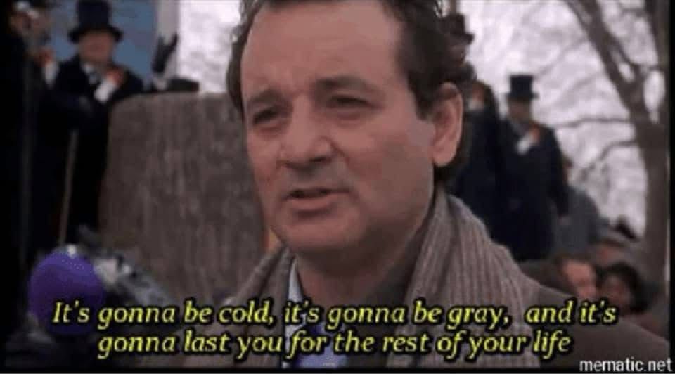 Bill Murray from Groundhog Day. It's gonna be cold, it's gonna be gray and it's gonna last you for the rest of your life.