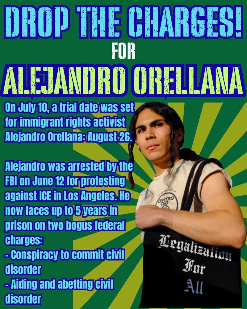Drop the Charges!
for- Alejandro Orellana

On July 10, a trial date was set for immigrant rights activist Alejandro Orellana: August 26.

Alejandro was arrested by the FBI on June 12 for protesting against ICE in Los Angeles. He now faces up to 5 years in prison on two bogus federal charges:
– Conspiracy to commit civil disorder
– Aiding and abetting civil disorder