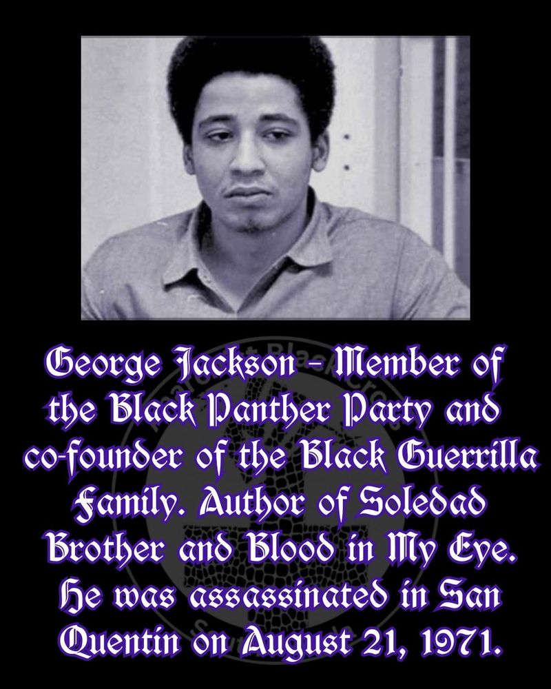 George Jackson – Member of 
the Black Panther Party and 
co-founder of the Black Guerrilla Family. Author of Soledad Brother and Blood in My Eye. He was assassinated in San Quentin on August 21, 1971