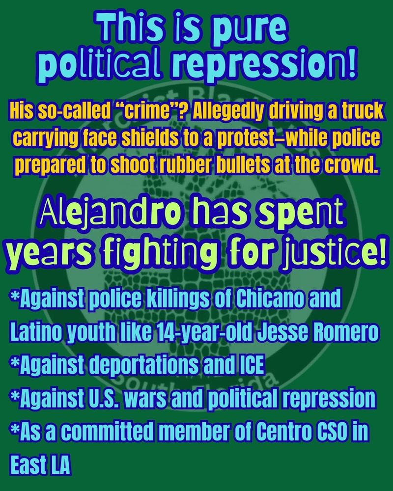 This is pure political repression!

His so-called “crime”? Allegedly driving a truck carrying face shields to a protest—while police prepared to shoot rubber bullets at the crowd.

Alejandro has spent years fighting for justice!

*Against police killings of Chicano and Latino youth like 14-year-old Jesse Romero
*Against deportations and ICE
*Against U.S. wars and political repression
*As a committed member of Centro CSO in East LA