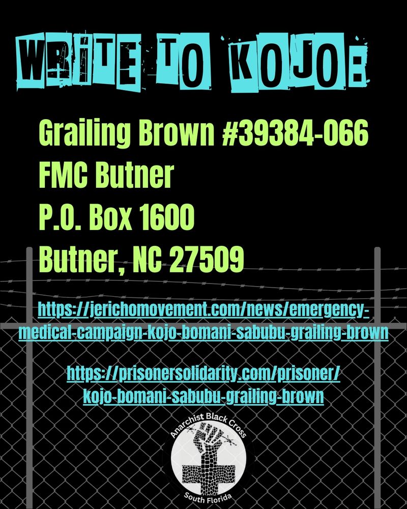 Write to Kojo:
Grailing Brown #39384-066
FMC Butner
P.O. Box 1600
Butner, NC 27509

https://jerichomovement.com/news/emergency-medical-campaign-kojo-bomani-sabubu-grailing-brown

https://prisonersolidarity.com/prisoner/kojo-bomani-sabubu-grailing-brown