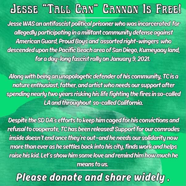 Jesse “Tall Can” Cannon is free!

Jesse was an antifascist political prisoner who was incarcerated for allegedly participated in a militant community defense against American Guard, Proud Boys and assorted right-wingers who descended upon the Pacific Beach area of San Diego, Kumeyaay Land, for a day-long fascist rally on January 9, 2021.

Along with being an unapologetic defender of his community TC is a nature enthusiast, father and artist who needs our support after spending nearly two years risking his life fighting the fires in so-called LA and throughout so called California.

Despite the SD DA’s efforts to keep him caged for his convictions and refusal to cooperate, TC has been released! Support for our comrades inside doesn’t end once they’re out- and he needs our solidarity now more than ever as he settles back into his city, finds work and helps raise his kid. Let’s show him some love and remind him how much he means to us! 

Please donate and share widely.