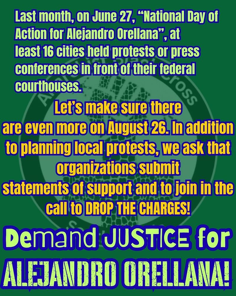 Last month, on June 27, “National Day of Action for Alejandro Orellana”, at
least 16 cities held protests or press conferences in front of their federal courthouses.

Let’s make sure there
are even more on August 26. In addition to planning local protests, we ask that organizations submit
statements of support and to join in the call to DROP THE CHARGES!

DEMAND JUSTICE for ALEJANDRO ORELLANA!