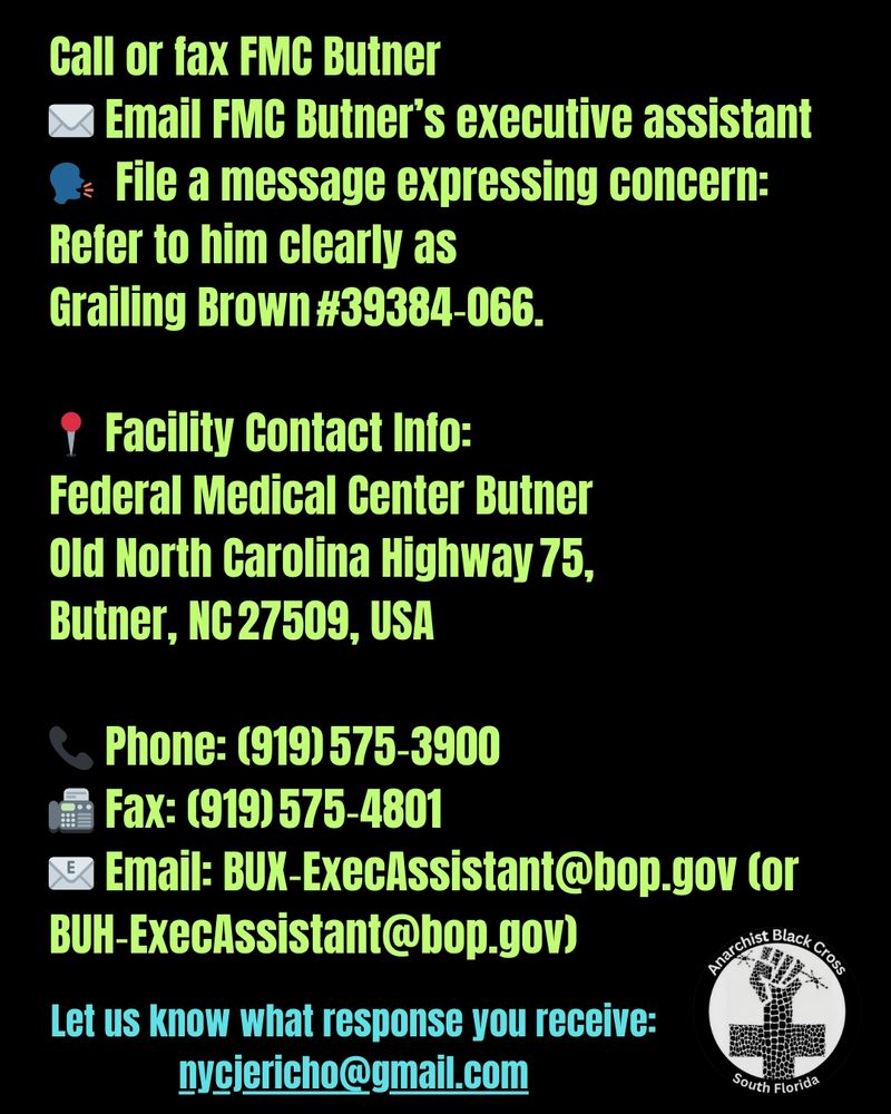 Call or fax FMC Butner
✉️ Email FMC Butner’s executive assistant
🗣️  File a message expressing concern:
Refer to him clearly as
Grailing Brown #39384‑066.

📍 Facility Contact Info:
Federal Medical Center Butner
Old North Carolina Highway 75, 
Butner, NC 27509, USA 

📞 Phone: (919) 575‑3900 
📠 Fax: (919) 575‑4801 
📧 Email: BUX‑ExecAssistant@bop.gov (or BUH‑ExecAssistant@bop.gov)

Let us know what response you receive: nycjericho@gmail.com