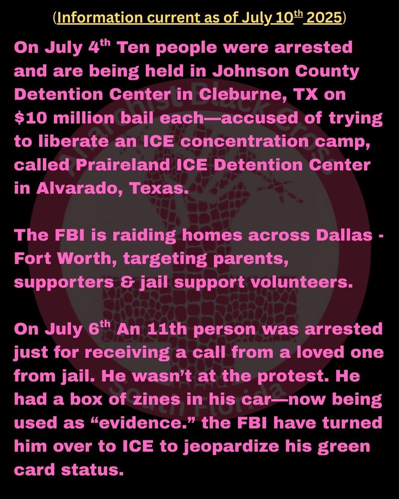 (Information current as of July 10th 2025)

On July 4th Ten people were arrested and are being held in Johnson County Detention Center in Cleburne, TX on $10 million bail each—accused of trying to liberate an ICE concentration camp, called Praireland ICE Detention Center in Alvarado, Texas.

The FBI is raiding homes across Dallas - Fort Worth, targeting parents, supporters & jail support volunteers.

On July 6th An 11th person was arrested just for receiving a call from a loved one from jail. He wasn’t at the protest. He had a box of zines in his car—now being used as “evidence.” the FBI have turned him over to ICE to jeopardize his green card status.