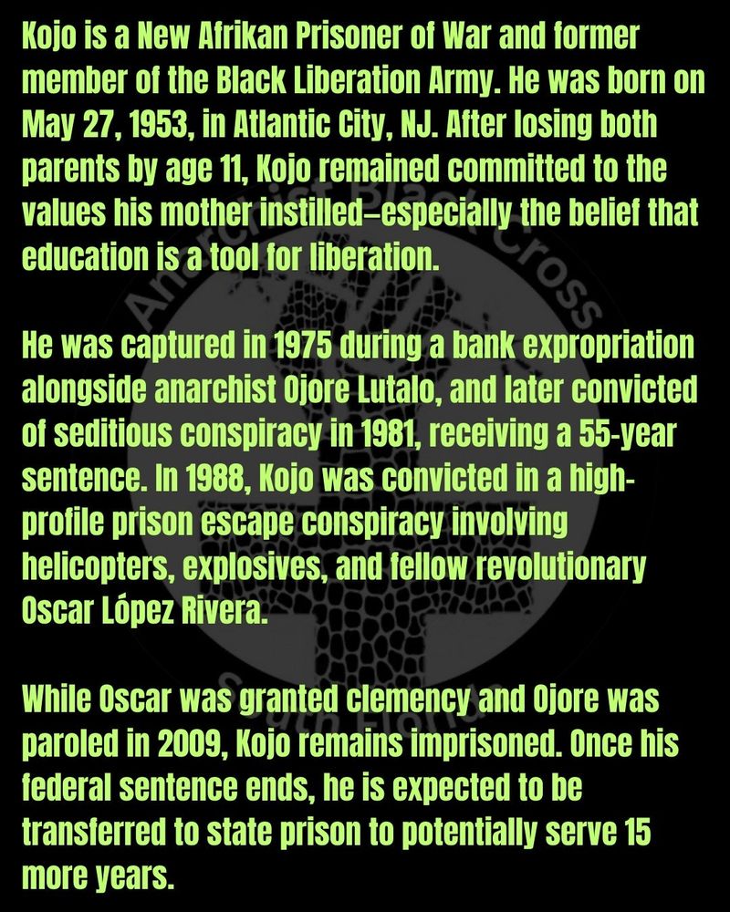 Kojo is a New Afrikan Prisoner of War and former member of the Black Liberation Army. He was born on May 27, 1953, in Atlantic City, NJ. After losing both parents by age 11, Kojo remained committed to the values his mother instilled—especially the belief that education is a tool for liberation.

He was captured in 1975 during a bank expropriation alongside anarchist Ojore Lutalo, and later convicted of seditious conspiracy in 1981, receiving a 55-year sentence. In 1988, Kojo was convicted in a high-profile prison escape conspiracy involving helicopters, explosives, and fellow revolutionary Oscar López Rivera.

While Oscar was granted clemency and Ojore was paroled in 2009, Kojo remains imprisoned. Once his federal sentence ends, he is expected to be transferred to state prison to potentially serve 15 more years.