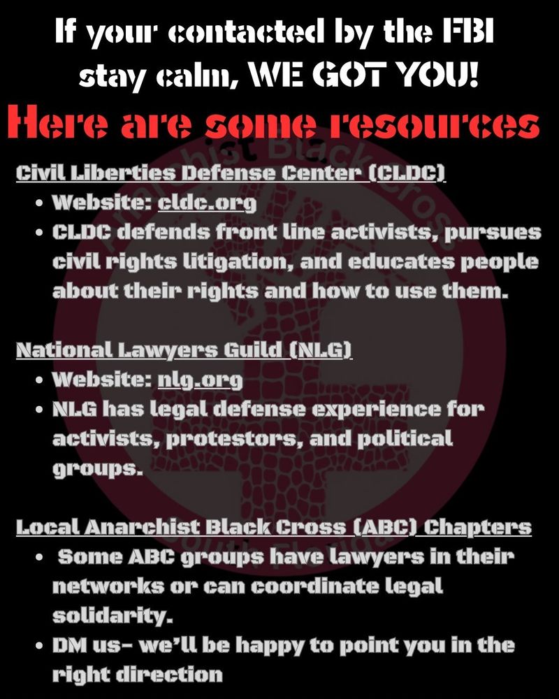 if you're contacted by the FBI, stay calm, we got you!
here are some resources:

Reach out to Civil Liberties Defense Center
https://cldc.org/; National Lawers Guild
https://www.nlg.org/ or you local ABC chapter for defense solidarity, DM us if you need us.
