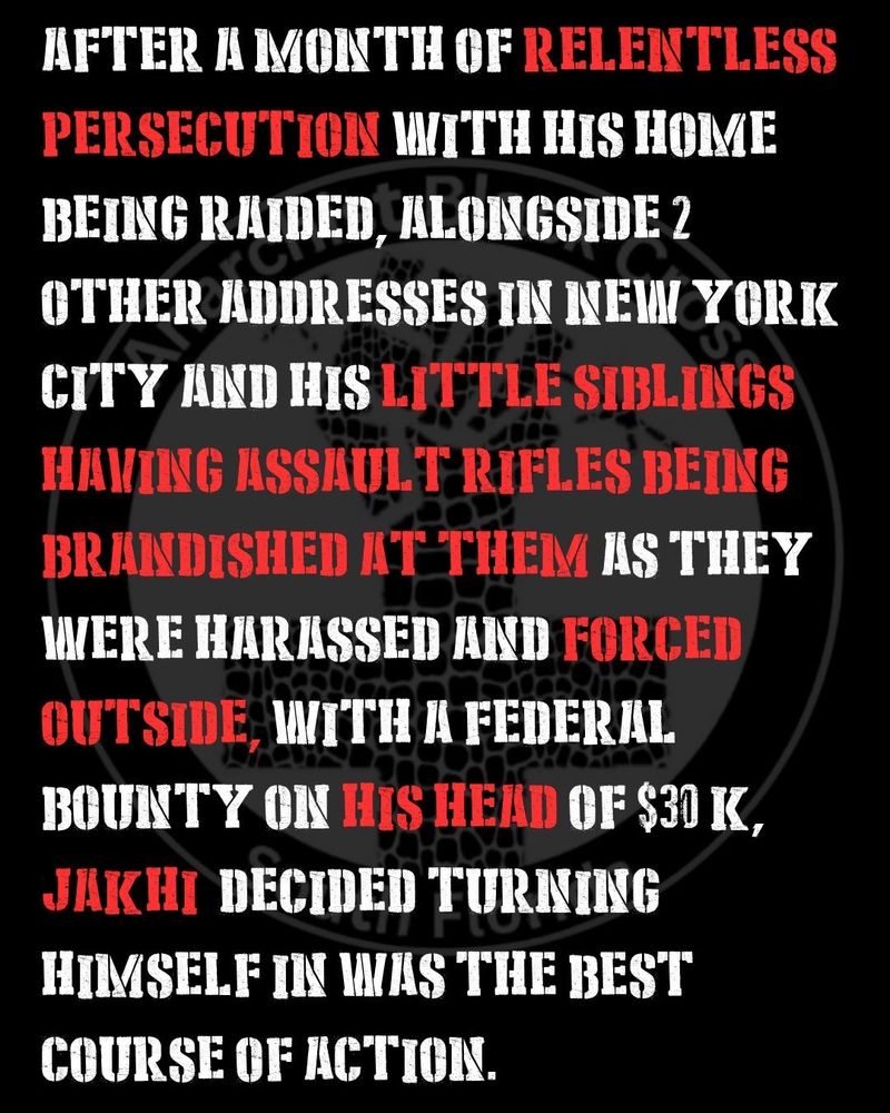 After a month of relentless persecution with his home being raided, alongside 2 other addresses in New York city and his little siblings having assault rifles being brandished at them as they were harassed and forced outside, with a federal bounty on his head of $30 k, jakhi  decided turning himself in was the best course of action.