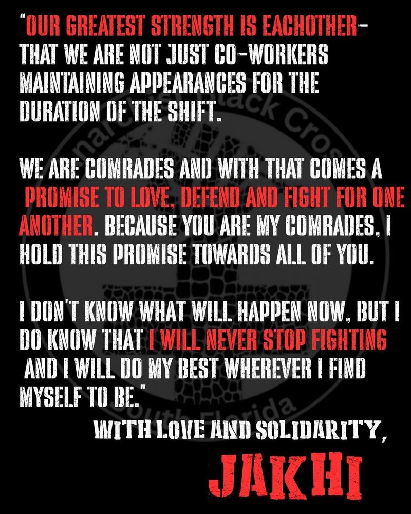 “Our greatest strength is eachother- that we are not just co-workers maintaining appearances for the duration of the shift.

we are comrades and with that comes a promise to love, defend and fight for one another. Because you are my comrades, I hold this promise towards all of you. 

I don’t know what will happen now, but I do know that I will never stop fighting and I will do my best wherever I find myself to be.”

With Love and Solidarity, 

Jakhi McCray