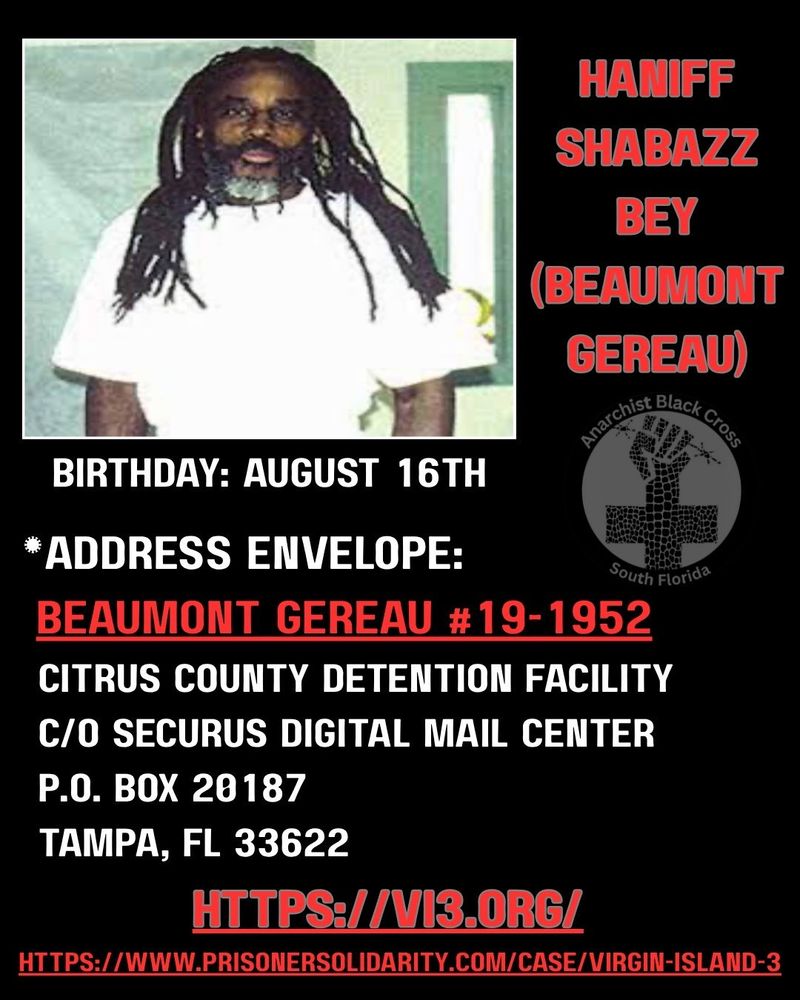 haniff shabazz bey 
(beaumont gereau)
birtndate: august 16th
address envelope:

BEAUMONT GEREAU #19-1952 
citrus county detention facility 
c/o securus digital mail center 
po box 20187
tampa, FL 33622

https://vi3.org 