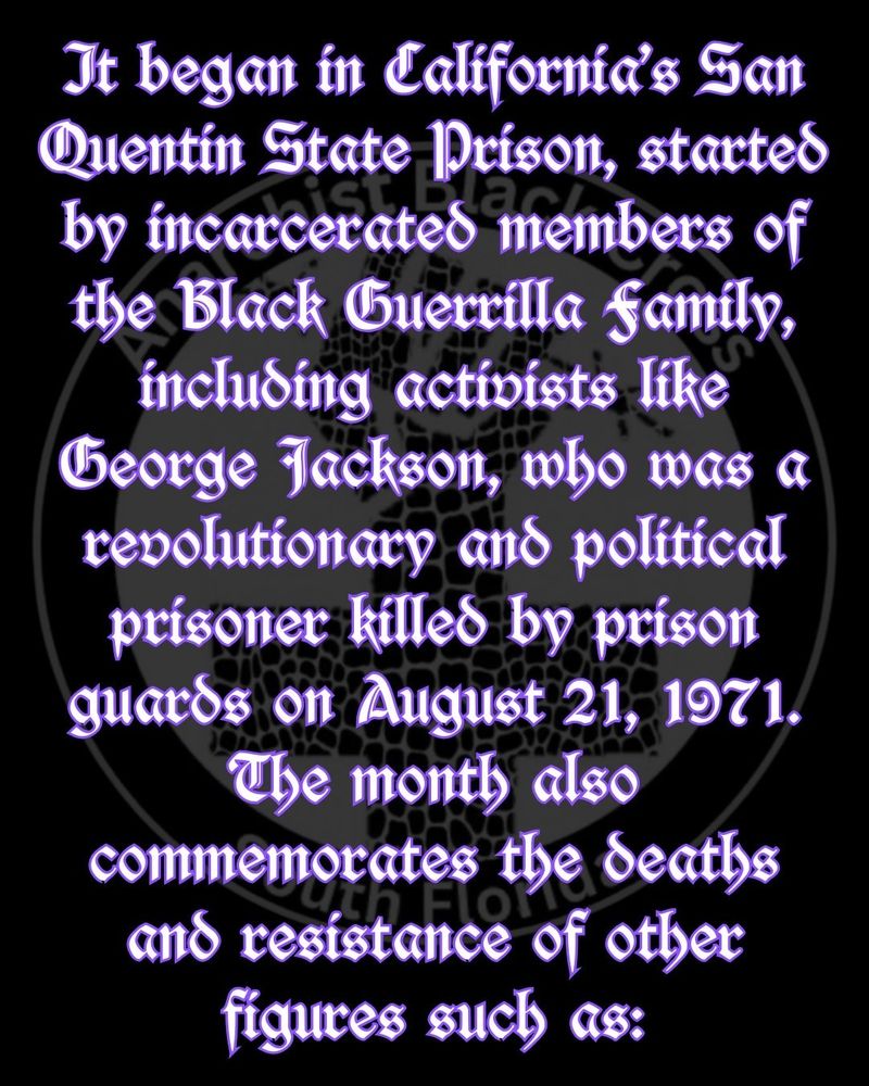 It began in California’s San Quentin State Prison, started by incarcerated members of the Black Guerrilla Family, including activists like George Jackson, who was a revolutionary and political prisoner killed by prison guards on August 21, 1971. The month also commemorates the deaths and resistance of other figures such as: