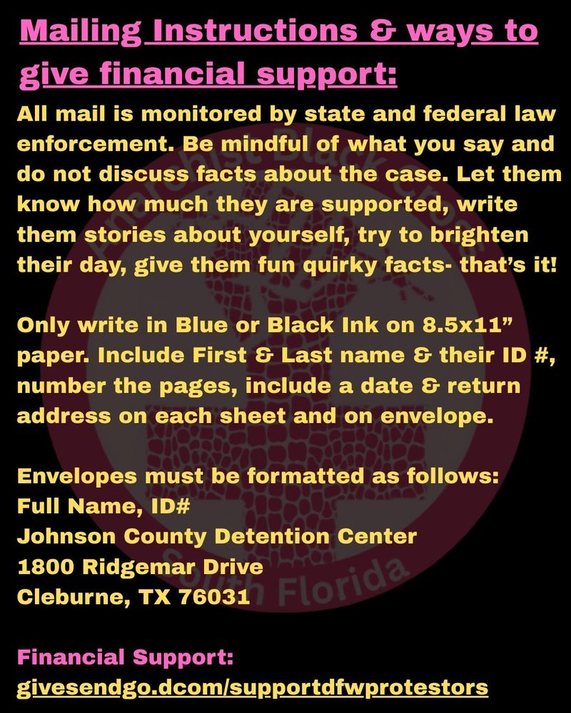 Mailing Instructions & ways to give financial support:

All mail is monitored by state and federal law enforcement. Be mindful of what you say and do not discuss facts about the case. Let them know how much they are supported, write them stories about yourself, try to brighten their day, give them fun quirky facts- that’s it!

Only write in Blue or Black Ink on 8.5x11” paper. Include First & Last name & their ID #, number the pages, include a date & return address on each sheet and on envelope.

Envelopes must be formatted as follows:
Full Name, ID#
Johnson County Detention Center
1800 Ridgemar Drive
Cleburne, TX 76031

Financial Support:
givesendgo.dcom/supportdfwprotestors