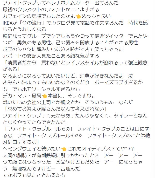 ファイトクラブってヘレナボナムカーター出てるんだ
最初のクレジットのフォントかっこよすぎる
カフェインの浣腸でもしたのかよ👈️めっちゃ良い
IKEAが「今の流行」でカタログ見て電話で注文するんだ　時代を感じるとうれしくなる
輪になってグループでケアしあうやつって最近ツイッターで見たやつだ　勇気のある男性、己の弱みを開放することができる男性
ボブのシャツに顔みたいな泣き跡ができて笑っちゃった
アパートの支配人見たことある顔な気がする
「消費者だから　買わないとライフスタイルが崩れるって強迫観念がある」
なるようになるって思いたいけど、消費が好きなんだよー泣
きみんち泊まってもいいかな？のくだり　ボーイズラブすぎるかも　でもホモソーシャルすぎるかも
デカ・マラ・最高👈️本当に、そうですね。
戦いたいの会社の上司とか親父とか　そういうもん　なんだ
「求めてる答えが嫁さんだなんて考えられない」
ファイト・クラブって元からあったんじゃなくて、タイラーとなんとなくやってたらできたんだ。
「ファイト・クラブルールその1　ファイト・クラブのことは口にするな　ファイト・クラブルールその2　ファイト・クラブのことは絶対に口にするな」
ヘミングウェイと戦いたい👈️これもオイディプス？てやつ？
人間の脂肪？が有刺鉄線に引っかかったとき　アー　アー　アー　って顔になっちゃった　薬品やけどもだめだ　アー　になっちゃう　無理なんですけどー　舌噛んだ
てかボブも見たことあるかも