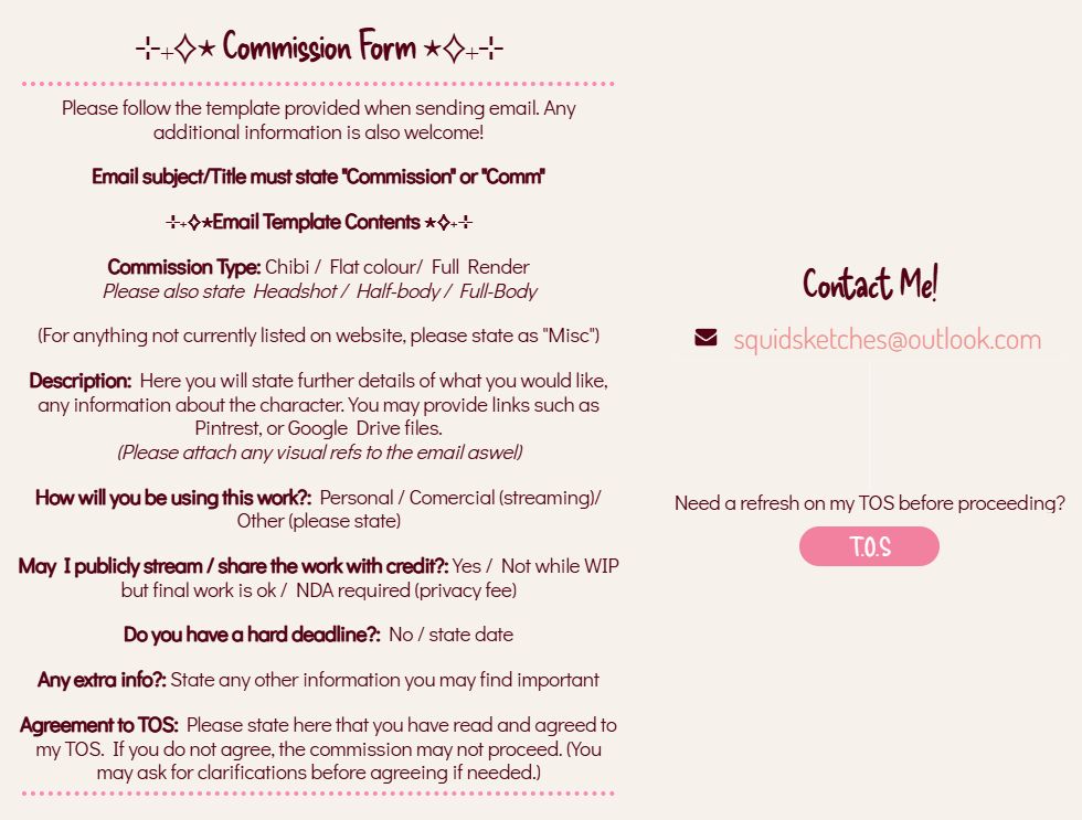 Image showing commission form and contact infomation (text is the following)

Please follow the template provided when sending email. Any additional information is also welcome!
Email subject/Title must state "Commission" or "Comm"
Email Template Contents 
Commission Type: Chibi / Flat colour/ Full Render
Please also state Headshot / Half-body / Full-Body
(For anything not currently listed on website, please state as "Misc")
Description: Here you will state further details of what you would like, any information about the character. You may provide links such as Pintrest, or Google Drive files.
(Please attach any visual refs to the email aswel)
How will you be using this work?: Personal / Comercial (streaming)/ Other (please state)
May I publicly stream / share the work with credit?: Yes / Not while WIP but final work is ok / NDA required (privacy fee)
Do you have a hard deadline?: No / state date
Any extra info?: State any other information you may find important
Agreement to TOS: Please state here that you have read and agreed to my TOS. If you do not agree, the commission may not proceed. (You may ask for clarifications before agreeing if needed.)
