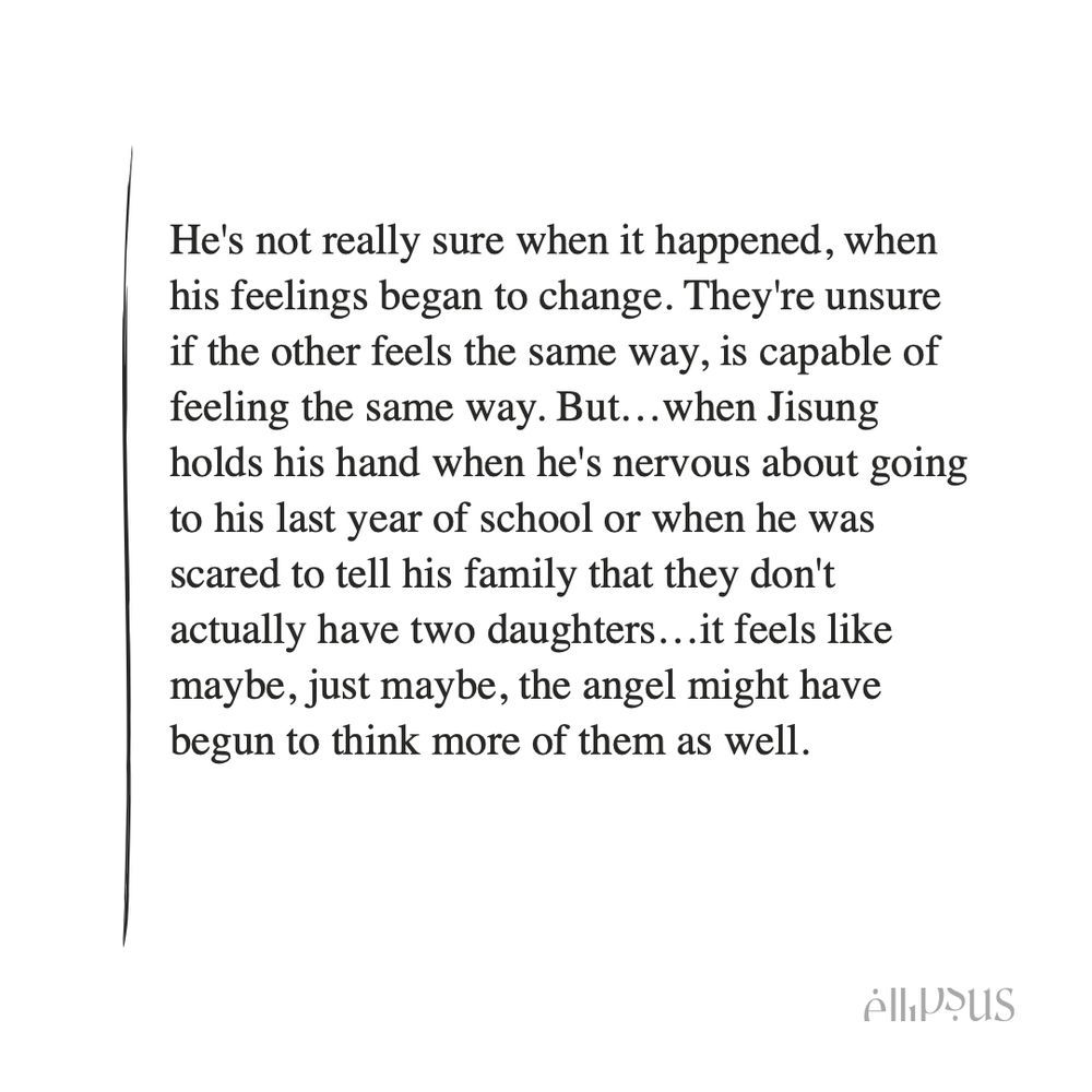 He's not really sure when it happened, when his feelings began to change. They're unsure if the other feels the same way, is capable of feeling the same way. But…when Jisung holds his hand when he's nervous about going to his last year of school or when he was scared to tell his family that they don't actually have two daughters…it feels like maybe, just maybe, the angel might have begun to think more of them as well. 