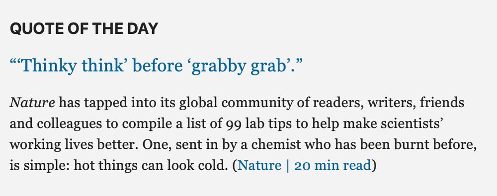 QUOTE OF THE DAY

“‘Thinky think’ before ‘grabby grab’.”
Nature has tapped into its global community of readers, writers, friends and colleagues to compile a list of 99 lab tips to help make scientists’ working lives better. One, sent in by a chemist who has been burnt before, is simple: hot things can look cold.