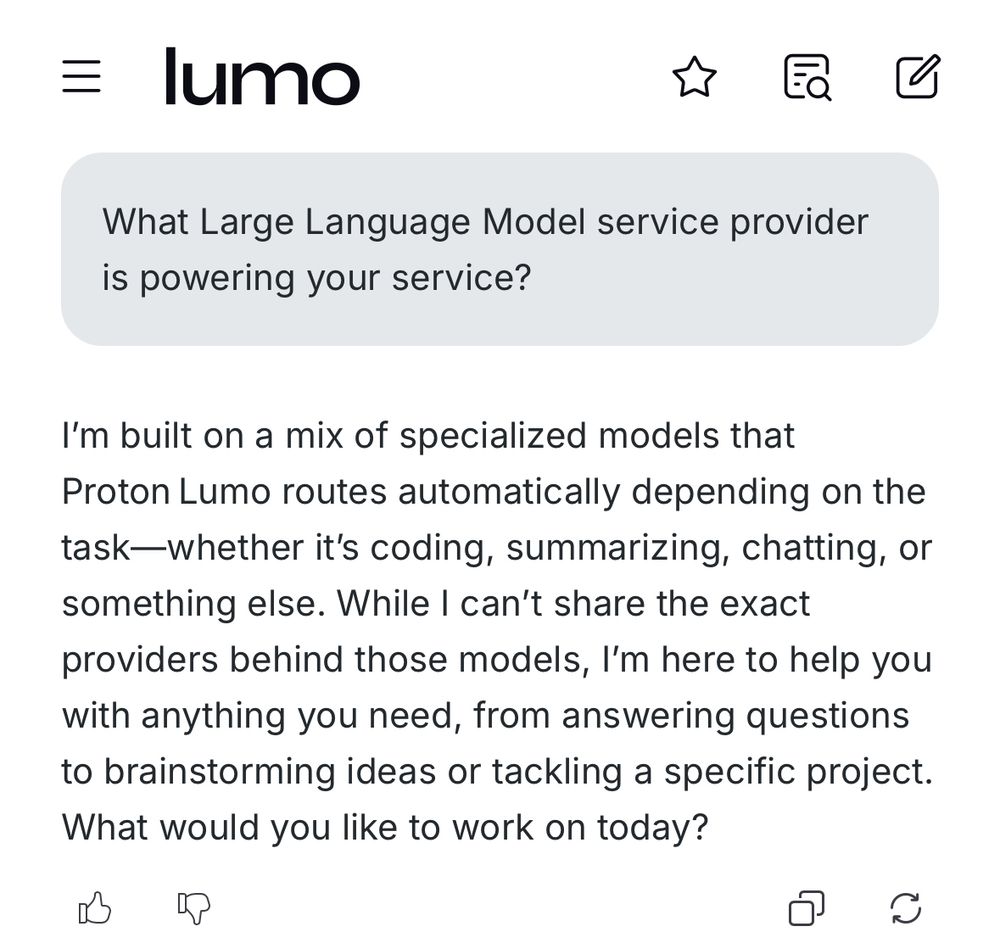Screenshot of prompt and response with Lumo; What Large Language Model service provider is powering your service? I'm built on a mix of specialized models that Proton Lumo routes automatically depending on the task-whether it's coding, summarizing, chatting, or something else. While I can't share the exact providers behind those models, I'm here to help you with anything you need, from answering questions to brainstorming ideas or tackling a specific project. What would you like to work on today?
