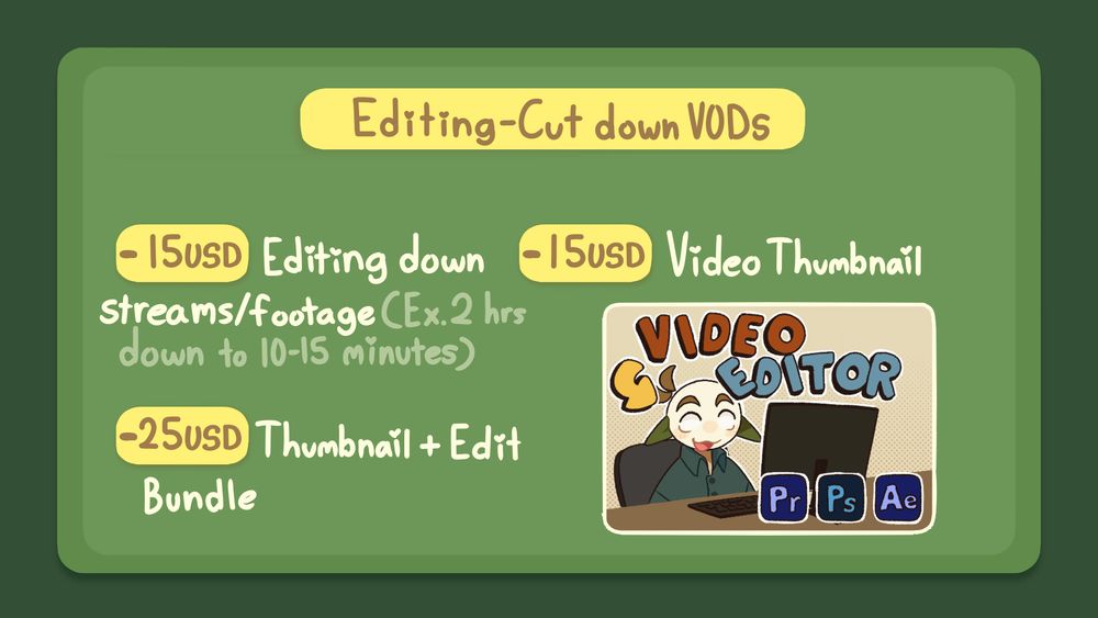 Editing commission information: 
15 USD for editing down streams/footage (Ex. 2 hours down to 10-15 minutes)
15 USD for thumbnail art
25 USD For thumbnail and editing bundle 