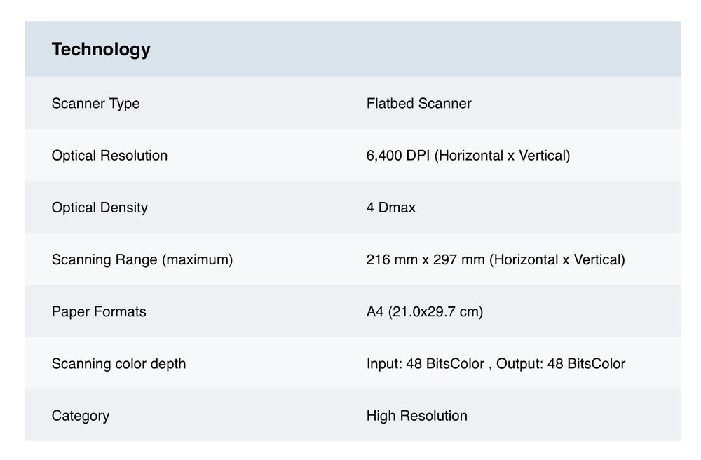 Technology
 Scanner Type
 Optical Resolution
 Optical Density
 Scanning Range (maximum)
 Paper Formats
 Scanning color depth
 Category
 Flatbed Scanner
 6,400 DP| (Horizontal x Vertical)
 4 Dmax
 216 mm x 297 mm (Horizontal x Vertical)
 A4 (21.0x29.7 cm)
 Input: 48 BitsColor, Output: 48 BitsColor
 High Resolution