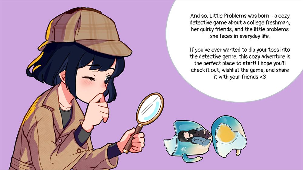 Text in image says 'And so, Little Problems was born - a cozy detective game about a college freshman, her quirky friends, and the little problems she faces in everyday life. 

If you’ve ever wanted to dip your toes into the detective genre, this cozy adventure is the perfect place to start! I hope you’ll check it out, wishlist the game, and share it with your friends <3'