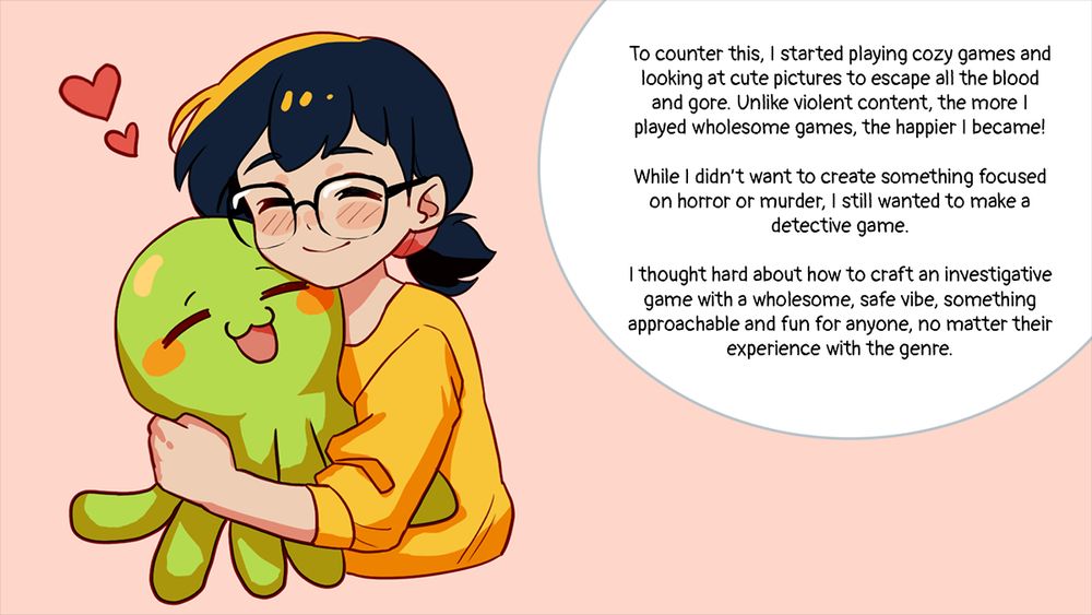 Text in image says 'To counter this, I started playing cozy games and looking at cute pictures to escape all the blood and gore. Unlike violent content, the more I played wholesome games, the happier I became! 

While I didn’t want to create something focused on horror or murder, I still wanted to make a detective game. 

I thought hard about how to craft an investigative game with a wholesome, safe vibe, something approachable and fun for anyone, no matter their experience with the genre.'