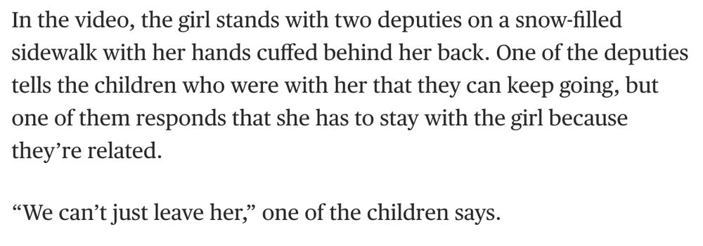 "In the video, the girl stands with two deputies on a snow-filled sidewalk with her hands cuffed behind her back. One of the deputies tells the children who were with her that they can keep going, but one of them responds that she has to stay with the girl because they're related.

'We can't just leave her,' one of the children says."