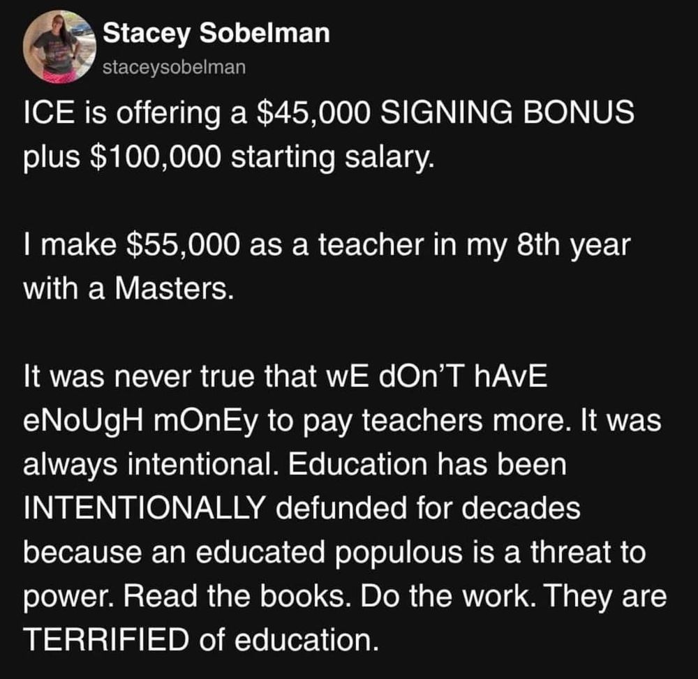 Ice is offering a $45,000 signing bonus plus $100,000 starting salary

I make $55,000 as a teacher in my eighth year With a masters

It was never true that we don't have enough money to pay teachers more. It was always intentional education has been intentionally defunded for decades because an educated populist is a threat to power. Read the books. Do the work. They are terrified of education.