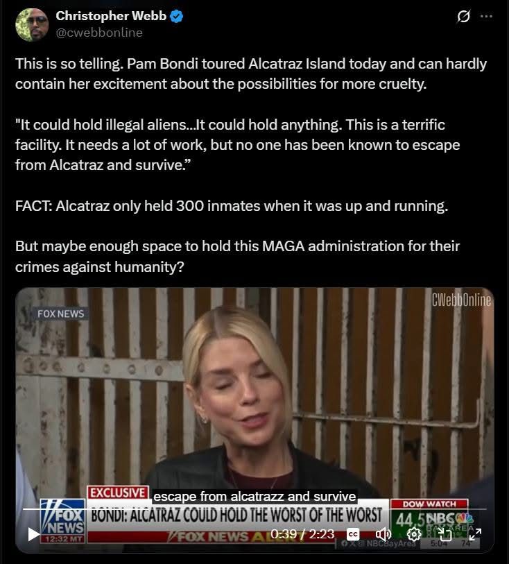 Christopher Webb

This is so telling, Pam Bondi toward Alcatraz Island Today and can hardly contain her excitement about the possibility For more cruelty. 

it could hold illegal aliens… it could hold anything. This is a terrific facility. It needs a lot of work, but no one. has been known to escape from Alcatraz And survive

Fact, Alcatraz only held 300 inmates when it was up and running 

But maybe enough space to hold this Maga administration for their crimes against humanity 