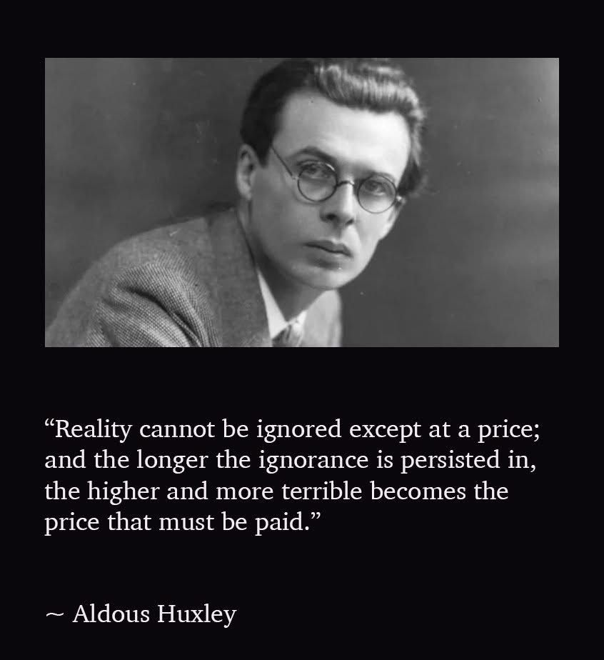 Reality cannot be ignored, except out of price; and the longer of the ignorance is persisted in, the higher and more terrible becomes the price that must be paid
Aldous Huxley