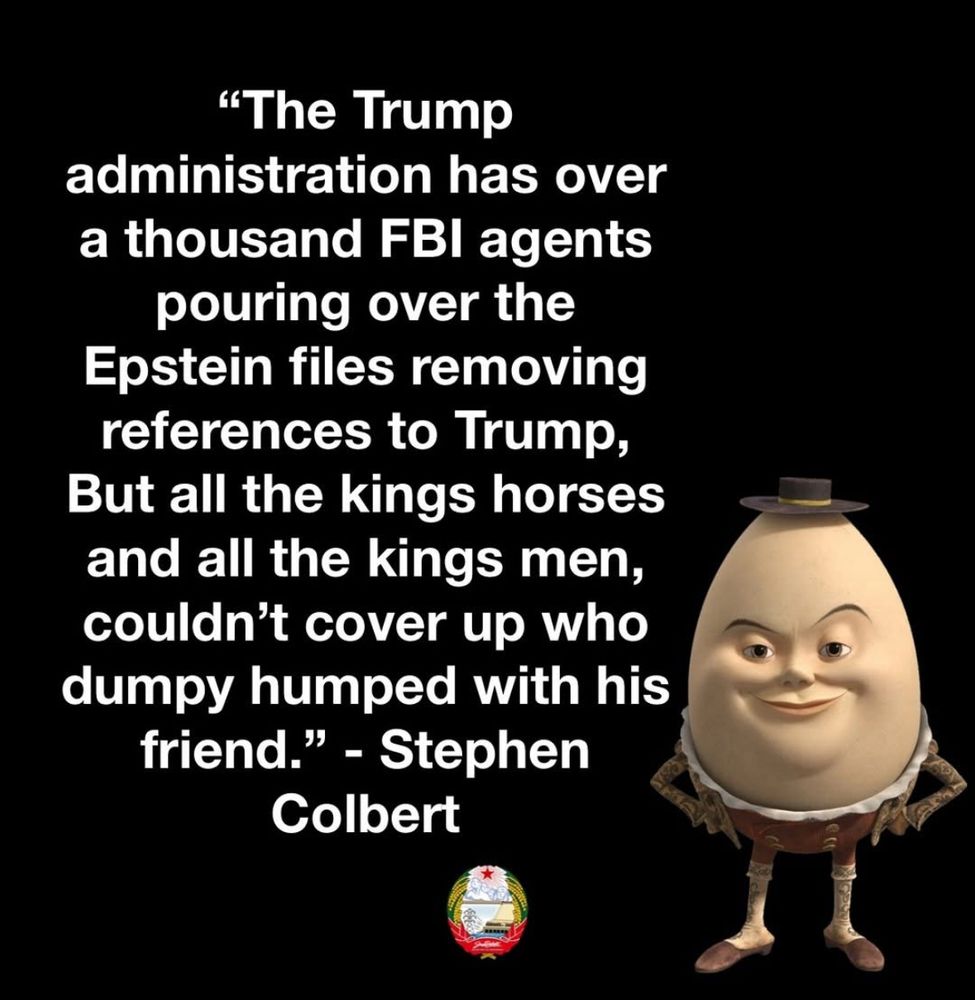 The Trump administration has over 1000 FBI agents pouring over Epstein files removing references to Trump, but all the Kings horses and all the Kings man can't cover up who Dumpty humped with his friend Stephen Colbert