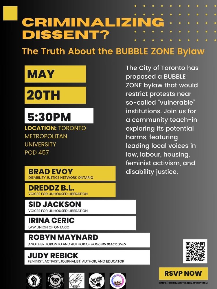 CRIMINALIZING DISSENT? The Truth About the BUBBLE ZONE Bylaw
The City of Toronto has proposed a BUBBLE ZONE bylaw that would restrict protests near so-called “vulnerable” institutions. Join us for a community teach-in exploring its potential harms, featuring leading local voices in law, labour, housing, feminist activism, and disability justice.
May 20th, 5:30pm
Location: Toronto Metropolitan University, PD 457

Brad Evoy, Disability Justice Network Ontario
Dreddz B.L., Voices for Unhoused Liberation
Sid Jackson, Voices for Unhoused Liberation
Irina Ceric, Law Union of Ontario
Robyn Maynard, Another Toronto and Author of Policing Black Lives
Judy Rebick, Feminist, Activist, Journalist, Author and Educator