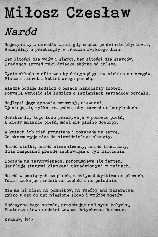 Miłosz Czesław Naród Najczystszy z narodów ziemi gdy osądza je światło błyskawic, Bezmyślny a przebiegły w trudzie zwykłego dnia. Bez litości dla wdów i sierot, bez litości dla starców, Kradnący sprzed ręki dziecka skórkę od chleba. Życie składa w ofierze aby ściągnąć gniew niebios na wrogów, Płaczem sierot i kobiet wroga porażą. Władzę oddaje ludziom o oczach handlarzy złotem, Pozwala wznosić się ludziom o sumieniach zarządców bordelu. Najlepsi jego synowie pozostają nieznani, Zjawiają się tylko raz jeden, aby umrzeć na barykadach. Gorzkie łzy tego ludu przerywają w połowie pieśń, A kiedy milknie pieśń, mówi się głośno dowcipy. W kątach izb cień przystaje i pokazuje na serce, Za oknem wyje pies do niewidzialnej planety. Naród wielki, naród niezwalczony, naród ironiczny, Umie rozpoznać prawdę zachowując o tym milczenie. Koczuje na targowiskach, porozumiewa się żartem, Handluje starymi klamkami ukradzionymi w ruinach. Naród w pomiętych czapkach, z całym dobytkiem na plecach, Idzie szukając siedzib na zachód i na południe. Nie ma ni miast ni pomników, ni rzeźby ani malarstwa, Tylko z ust do ust niesione słowo i wróżbę poetów. Mężczyzna tego narodu, przystając nad syna kołyską, Powtarza słowa nadziei zawsze dotychczas daremne. Kraków, 1945