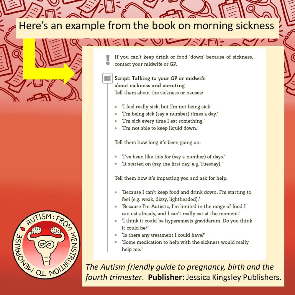 Here’s an example from the book on morning sickness:

Image of exclamation mark. Text: If you can’t keep drink or food ‘down’ because of sickness,
contact your midwife or GP.
Image of a notebook: Text: Script: Talking to your GP or midwife
about sickness and vomiting
Tell them about the sickness or nausea:
• ‘I feel really sick, but I’m not being sick.’
• ‘I’m being sick (say a number) times a day.’
• ‘I’m sick every time I eat something.’
• ‘I’m not able to keep liquid down.’
Tell them how long it’s been going on:
• ‘I’ve been like this for (say a number) of days.’
• ‘It started on (say the fi rst day, e.g. Tuesday).’
Tell them how it’s impacting you and ask for help:
• ‘Because I can’t keep food and drink down, I’m starting to
feel (e.g. weak, dizzy, lightheaded).’
• ‘Because I’m Autistic, I’m limited in the range of food I
can eat already, and I can’t really eat at the moment.’
• ‘I think it could be hyperemesis gravidarum. Do you think
it could be?’
• ‘Is there any treatment I could have?’
• ‘Some medication to help with the sickness would really
help me.’
