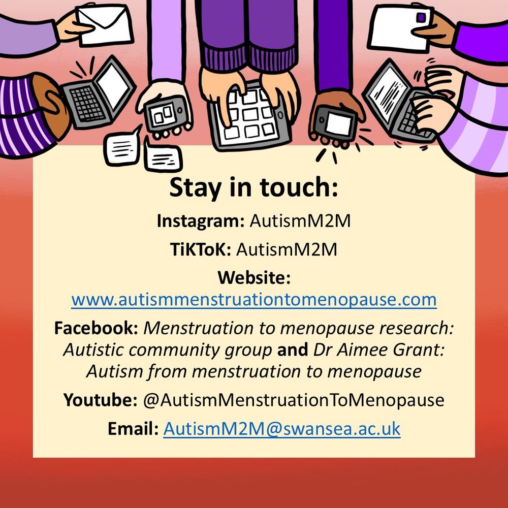 Stay in touch:
Instagram: AutismM2M
TiKToK: AutismM2M
Website: www.autismmenstruationtomenopause.com
Facebook: Menstruation to menopause research: Autistic community group (autistic people only) and Dr Aimee Grant: Autism from menstruation to menopause 
Youtube: @AutismMenstruationToMenopause
Email: AutismM2M@swansea.ac.uk 
