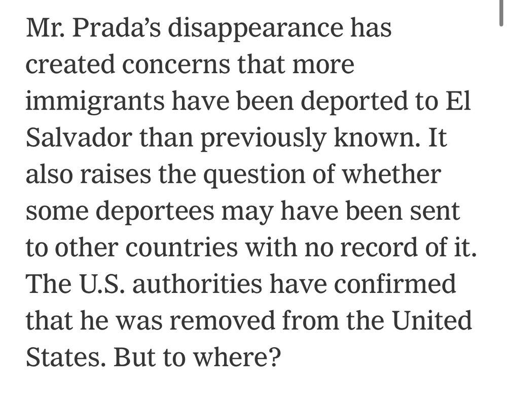 Quote from NYT article: Mr. Prada’s disappearance has created concerns that more immigrants have been deported to El Salvador than previously known. It also raises the question of whether some deportees may have been sent to other countries with no record of it. The U.S. authorities have confirmed that he was removed from the United States. But to where?