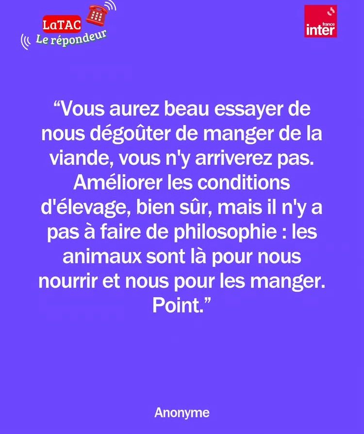 Message anonyme d’un auditeur de France Inter « Vous aurez beau essayé de nous dégoûter de manger de la viande vous n’y arriverez pas. Améliorer les conditions d’élevage, bien sûr, mais il n’y a pas à faire de philosophie : les animaux sont là pour nous nourrir et nous pour les manger. Point. »