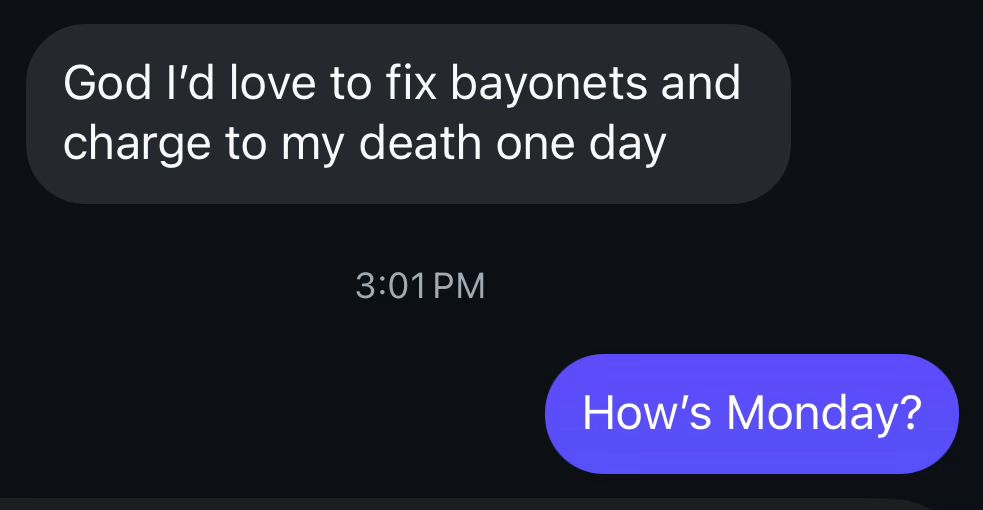 God I’d love to fox bayonets and charge to my death one day. How’s Monday?