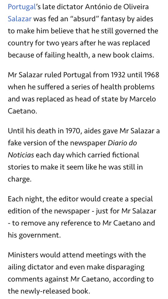 Portugal’s late dictator António de Oliveira Salazar was fed an “absurd” fantasy by aides to make him believe that he still governed the country for two years after he was replaced because of failing health, a new book claims.

Mr Salazar ruled Portugal from 1932 until 1968 when he suffered a series of health problems and was replaced as head of state by Marcelo Caetano.

Until his death in 1970, aides gave Mr Salazar a fake version of the newspaper Diario do Noticias each day which carried fictional stories to make it seem like he was still in charge.

Each night, the editor would create a special edition of the newspaper - just for Mr Salazar - to remove any reference to Mr Caetano and his government.

Ministers would attend meetings with the ailing dictator and even make disparaging comments against Mr Caetano, according to the newly-released book