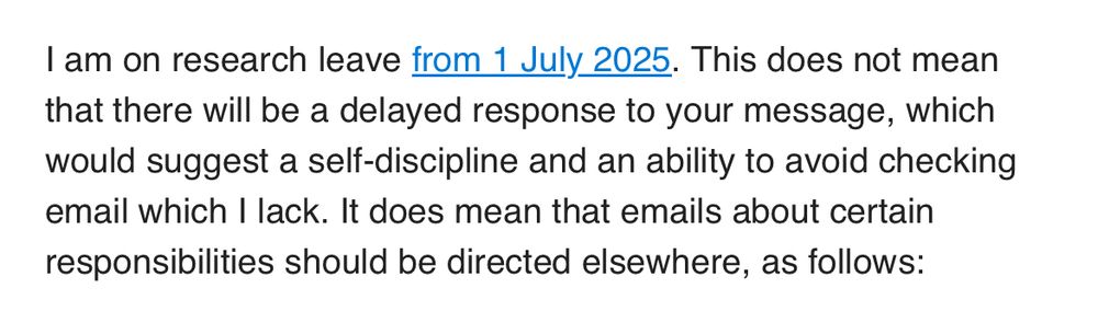 I am on research leave from 1 July 2025. This does not mean that there will be a delayed response to your message, which would suggest a self-discipline and an ability to avoid checking email which I lack. It does mean that emails about certain responsibilities should be directed elsewhere, as follows: