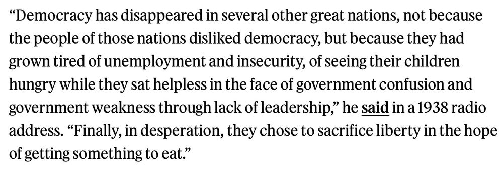 Democracy has disappeared in several other great nations – disappeared not because the people of those nations disliked democracy, but because they had grown tired of unemployment and insecurity, of seeing their children hungry while they sat helpless in the face of government confusion, government weakness, – weakness through lack of leadership in government. Finally, in desperation, they chose to sacrifice liberty in the hope of getting something to eat. 