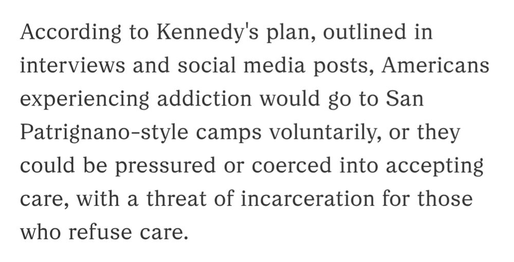 According to Kennedy's plan, outlined in interviews and social media posts, Americans experiencing addiction would go to San Patrignano-style camps voluntarily, or they could be pressured or coerced into accepting care, with a threat of incarceration for those who refuse care.