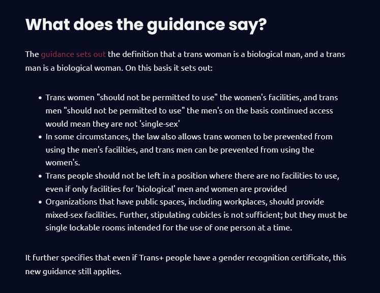 Text reads: What does the guidance say?

The guidance sets out the definition that a trans woman is a biological man, and a trans man is a biological woman. On this basis it sets out:

    Trans women "should not be permitted to use" the women's facilities, and trans men "should not be permitted to use" the men's on the basis continued access would mean they are not 'single-sex'
    In some circumstances, the law also allows trans women to be prevented from using the men's facilities, and trans men can be prevented from using the women's.
    Trans people should not be left in a position where there are no facilities to use, even if only facilities for 'biological' men and women are provided
    Organizations that have public spaces, including workplaces, should provide mixed-sex facilities. Further, stipulating cubicles is not sufficient; but they must be single lockable rooms intended for the use of one person at a time.

It further specifies that even if Trans+ people have a gender recognition certificate, this new guidance still applies. 