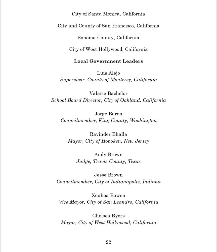 City of Santa Monica, California  
City and County of San Francisco, California 
Sonoma County, California 
City of West Hollywood, California  

Local Government Leaders 
Luis Alejo 
Supervisor, County of Monterey, California 
Valarie Bachelor 
School Board Director, City of Oakland, California 
Jorge Baron 
Councilmember, King County, Washington  
Ravinder Bhalla 
Mayor, City of Hoboken, New Jersey  
Andy Brown 
Judge, Travis County, Texas  
Jesse Brown 
Councilmember, City of Indianapolis, Indiana  
Xouhoa Bowen 
Vice Mayor, City of San Leandro, California 
Chelsea Byers 
Mayor, City of West Hollywood, California 