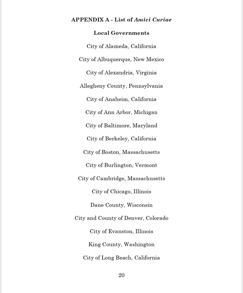 APPENDIX A - List of Amici Curiae  
Local Governments  
City of Alameda, California  
City of Albuquerque, New Mexico  
City of Alexandria, Virginia  
Allegheny County, Pennsylvania 
City of Anaheim, California  
City of Ann Arbor, Michigan  
City of Baltimore, Maryland  
City of Berkeley, California 
City of Boston, Massachusetts 
City of Burlington, Vermont  
City of Cambridge, Massachusetts 
City of Chicago, Illinois 
Dane County, Wisconsin 
City and County of Denver, Colorado  
City of Evanston, Illinois 
King County, Washington 
City of Long Beach, California  