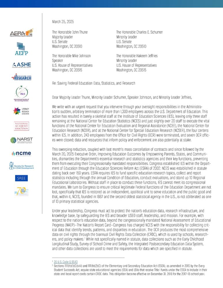 Letter to US Congressional Leadership, Re: Saving Federal Education Data, Statistics, and Research. 
*ALT TEXT HAS BEEN ABBREVIATED TO MEET CHARACTER LIMITS* [page 1 of 2]

We write with an urgent request that you intervene through your oversight responsibilities in the Administration’s sudden, arbitrary termination of more than 1,300 employees across the U.S. Department of Education. This action has resulted in barely a skeletal staff at the Institute of Education Sciences (IES). In addition, 243 employees from the Office for Civil Rights (OCR) were terminated, and seven OCR offices were closed; data and resources that inform policy and enforcement are also potentially at stake.

This sweeping reduction, coupled with last month’s mass cancellation of contracts and since followed by the March 20, 2025 Executive Order, dismantles the Department’s essential research and statistics agencies and their key functions, preventing them from executing their Congressionally mandated responsibilities. Congress established IES within the Department of Education and requires IES to fund specific education research topics, collect and report statistics including through the annual Condition of Education, conduct evaluations, and stand up 10 Regional Educational Laboratories. Without staff in place to conduct these functions, IES cannot meet its congressional mandates. We turn to Congress to ensure critical legitimate Federal functions of the Education Department are not lost, specifically that IES is restored as an independent, apolitical unit to serve education and the public good and that, within it, the National Centers for Education Statistics (NCES), founded in 1867 and the second oldest statistical agency in the U.S., is not obliterated as one of 13 primary statistical agencies.

Congress must act to protect the nation’s education data, research infrastructure, and knowledge base, by safeguarding the IES and broader USED staff, leadership, and mission. 